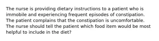 The nurse is providing dietary instructions to a patient who is immobile and experiencing frequent episodes of constipation. The patient complains that the constipation is uncomfortable. The nurse should tell the patient which food item would be most helpful to include in the diet?