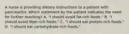 A nurse is providing dietary instructions to a patient with pancreatitis. Which statement by the patient indicates the need for further teaching? A. "I should avoid fat-rich foods." B. "I should avoid fiber-rich foods." C. "I should eat protein-rich foods." D. "I should eat carbohydrate-rich foods."