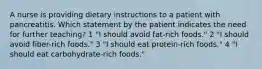 A nurse is providing dietary instructions to a patient with pancreatitis. Which statement by the patient indicates the need for further teaching? 1 "I should avoid fat-rich foods." 2 "I should avoid fiber-rich foods." 3 "I should eat protein-rich foods." 4 "I should eat carbohydrate-rich foods."