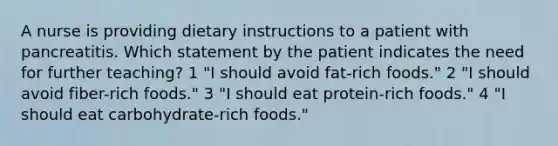 A nurse is providing dietary instructions to a patient with pancreatitis. Which statement by the patient indicates the need for further teaching? 1 "I should avoid fat-rich foods." 2 "I should avoid fiber-rich foods." 3 "I should eat protein-rich foods." 4 "I should eat carbohydrate-rich foods."