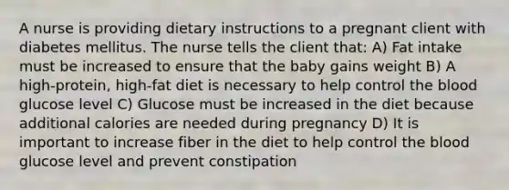 A nurse is providing dietary instructions to a pregnant client with diabetes mellitus. The nurse tells the client that: A) Fat intake must be increased to ensure that the baby gains weight B) A high-protein, high-fat diet is necessary to help control the blood glucose level C) Glucose must be increased in the diet because additional calories are needed during pregnancy D) It is important to increase fiber in the diet to help control the blood glucose level and prevent constipation