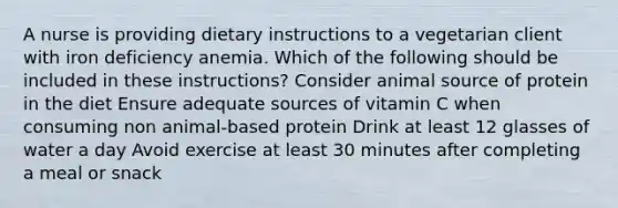 A nurse is providing dietary instructions to a vegetarian client with iron deficiency anemia. Which of the following should be included in these instructions? Consider animal source of protein in the diet Ensure adequate sources of vitamin C when consuming non animal-based protein Drink at least 12 glasses of water a day Avoid exercise at least 30 minutes after completing a meal or snack