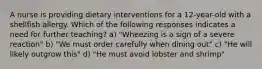 A nurse is providing dietary interventions for a 12-year-old with a shellfish allergy. Which of the following responses indicates a need for further teaching? a) "Wheezing is a sign of a severe reaction" b) "We must order carefully when dining out" c) "He will likely outgrow this" d) "He must avoid lobster and shrimp"