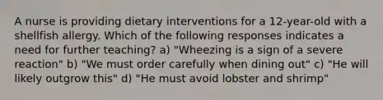 A nurse is providing dietary interventions for a 12-year-old with a shellfish allergy. Which of the following responses indicates a need for further teaching? a) "Wheezing is a sign of a severe reaction" b) "We must order carefully when dining out" c) "He will likely outgrow this" d) "He must avoid lobster and shrimp"