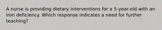 A nurse is providing dietary interventions for a 5-year-old with an iron deficiency. Which response indicates a need for further teaching?