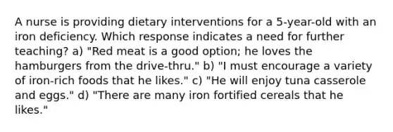 A nurse is providing dietary interventions for a 5-year-old with an iron deficiency. Which response indicates a need for further teaching? a) "Red meat is a good option; he loves the hamburgers from the drive-thru." b) "I must encourage a variety of iron-rich foods that he likes." c) "He will enjoy tuna casserole and eggs." d) "There are many iron fortified cereals that he likes."