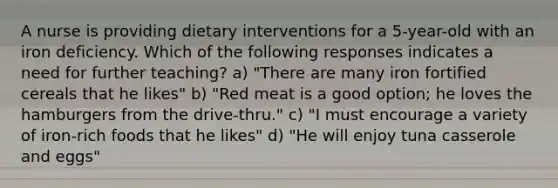 A nurse is providing dietary interventions for a 5-year-old with an iron deficiency. Which of the following responses indicates a need for further teaching? a) "There are many iron fortified cereals that he likes" b) "Red meat is a good option; he loves the hamburgers from the drive-thru." c) "I must encourage a variety of iron-rich foods that he likes" d) "He will enjoy tuna casserole and eggs"