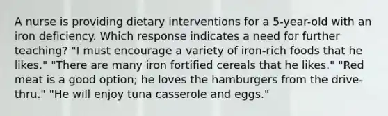 A nurse is providing dietary interventions for a 5-year-old with an iron deficiency. Which response indicates a need for further teaching? "I must encourage a variety of iron-rich foods that he likes." "There are many iron fortified cereals that he likes." "Red meat is a good option; he loves the hamburgers from the drive-thru." "He will enjoy tuna casserole and eggs."