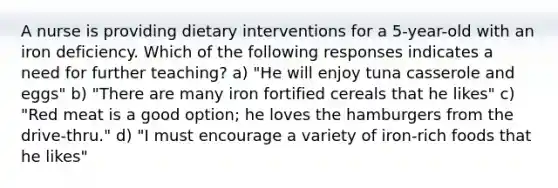 A nurse is providing dietary interventions for a 5-year-old with an iron deficiency. Which of the following responses indicates a need for further teaching? a) "He will enjoy tuna casserole and eggs" b) "There are many iron fortified cereals that he likes" c) "Red meat is a good option; he loves the hamburgers from the drive-thru." d) "I must encourage a variety of iron-rich foods that he likes"