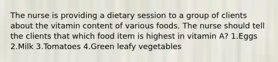 The nurse is providing a dietary session to a group of clients about the vitamin content of various foods. The nurse should tell the clients that which food item is highest in vitamin A? 1.Eggs 2.Milk 3.Tomatoes 4.Green leafy vegetables