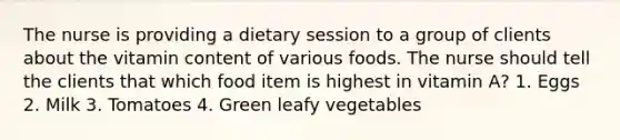 The nurse is providing a dietary session to a group of clients about the vitamin content of various foods. The nurse should tell the clients that which food item is highest in vitamin A? 1. Eggs 2. Milk 3. Tomatoes 4. Green leafy vegetables