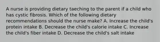 A nurse is providing dietary taeching to the parent if a child who has cystic fibrosis. Which of the following dietary recommendations should the nurse make? A. Increase the child's protein intake B. Decrease the child's calorie intake C. Increase the child's fiber intake D. Decrease the child's salt intake