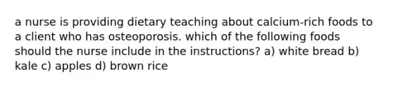 a nurse is providing dietary teaching about calcium-rich foods to a client who has osteoporosis. which of the following foods should the nurse include in the instructions? a) white bread b) kale c) apples d) brown rice