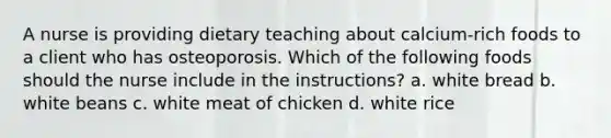 A nurse is providing dietary teaching about calcium-rich foods to a client who has osteoporosis. Which of the following foods should the nurse include in the instructions? a. white bread b. white beans c. white meat of chicken d. white rice