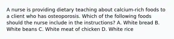 A nurse is providing dietary teaching about calcium-rich foods to a client who has osteoporosis. Which of the following foods should the nurse include in the instructions? A. White bread B. White beans C. White meat of chicken D. White rice