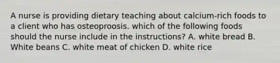 A nurse is providing dietary teaching about calcium-rich foods to a client who has osteoproosis. which of the following foods should the nurse include in the instructions? A. white bread B. White beans C. white meat of chicken D. white rice