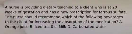 A nurse is providing dietary teaching to a client who is at 20 weeks of gestation and has a new prescription for ferrous sulfate. The nurse should recommend which of the following beverages to the client for increasing the absorption of the medication? A. Orange juice B. Iced tea 0 c. Milk D. Carbonated water