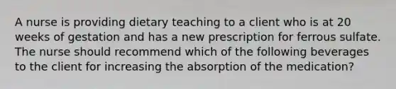 A nurse is providing dietary teaching to a client who is at 20 weeks of gestation and has a new prescription for ferrous sulfate. The nurse should recommend which of the following beverages to the client for increasing the absorption of the medication?