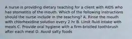 A nurse is providing dietary teaching for a client with AIDS who has stomatitis of the mouth. Which of the following instructions should the nurse include in the teaching? A. Rinse the mouth with chlorhexidine solution every 2 hr B. Limit fluid intake with meals C. Provide oral hygiene with a firm-bristled toothbrush after each meal D. Avoid salty foods