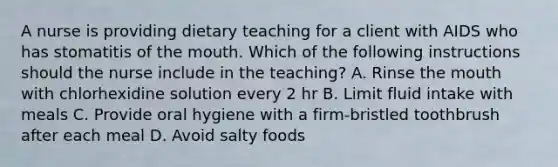 A nurse is providing dietary teaching for a client with AIDS who has stomatitis of the mouth. Which of the following instructions should the nurse include in the teaching? A. Rinse the mouth with chlorhexidine solution every 2 hr B. Limit fluid intake with meals C. Provide oral hygiene with a firm-bristled toothbrush after each meal D. Avoid salty foods