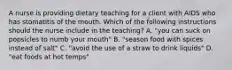 A nurse is providing dietary teaching for a client with AIDS who has stomatitis of the mouth. Which of the following instructions should the nurse include in the teaching? A. "you can suck on popsicles to numb your mouth" B. "season food with spices instead of salt" C. "avoid the use of a straw to drink liquids" D. "eat foods at hot temps"