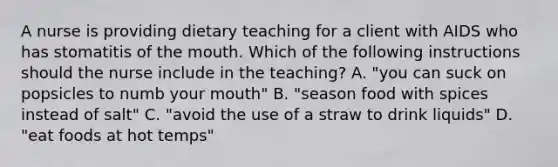 A nurse is providing dietary teaching for a client with AIDS who has stomatitis of the mouth. Which of the following instructions should the nurse include in the teaching? A. "you can suck on popsicles to numb your mouth" B. "season food with spices instead of salt" C. "avoid the use of a straw to drink liquids" D. "eat foods at hot temps"