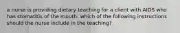 a nurse is providing dietary teaching for a client with AIDS who has stomatitis of the mouth. which of the following instructions should the nurse include in the teaching?