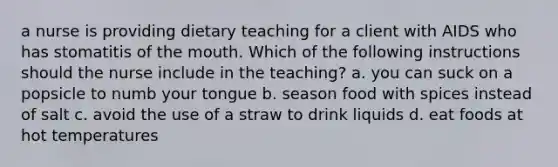 a nurse is providing dietary teaching for a client with AIDS who has stomatitis of the mouth. Which of the following instructions should the nurse include in the teaching? a. you can suck on a popsicle to numb your tongue b. season food with spices instead of salt c. avoid the use of a straw to drink liquids d. eat foods at hot temperatures