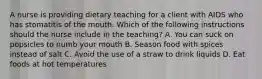 A nurse is providing dietary teaching for a client with AIDS who has stomatitis of the mouth. Which of the following instructions should the nurse include in the teaching? A. You can suck on popsicles to numb your mouth B. Season food with spices instead of salt C. Avoid the use of a straw to drink liquids D. Eat foods at hot temperatures