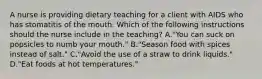 A nurse is providing dietary teaching for a client with AIDS who has stomatitis of the mouth. Which of the following instructions should the nurse include in the teaching? A."You can suck on popsicles to numb your mouth." B."Season food with spices instead of salt." C."Avoid the use of a straw to drink liquids." D."Eat foods at hot temperatures."