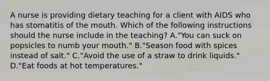 A nurse is providing dietary teaching for a client with AIDS who has stomatitis of the mouth. Which of the following instructions should the nurse include in the teaching? A."You can suck on popsicles to numb your mouth." B."Season food with spices instead of salt." C."Avoid the use of a straw to drink liquids." D."Eat foods at hot temperatures."