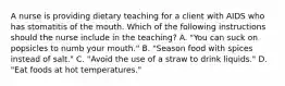 A nurse is providing dietary teaching for a client with AIDS who has stomatitis of the mouth. Which of the following instructions should the nurse include in the teaching? A. "You can suck on popsicles to numb your mouth." B. "Season food with spices instead of salt." C. "Avoid the use of a straw to drink liquids." D. "Eat foods at hot temperatures."