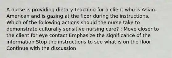 A nurse is providing dietary teaching for a client who is Asian-American and is gazing at the floor during the instructions. Which of the following actions should the nurse take to demonstrate culturally sensitive nursing care? : Move closer to the client for eye contact Emphasize the significance of the information Stop the instructions to see what is on the floor Continue with the discussion