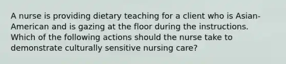 A nurse is providing dietary teaching for a client who is Asian-American and is gazing at the floor during the instructions. Which of the following actions should the nurse take to demonstrate culturally sensitive nursing care?