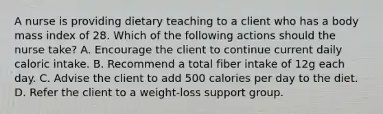 A nurse is providing dietary teaching to a client who has a body mass index of 28. Which of the following actions should the nurse take? A. Encourage the client to continue current daily caloric intake. B. Recommend a total fiber intake of 12g each day. C. Advise the client to add 500 calories per day to the diet. D. Refer the client to a weight-loss support group.