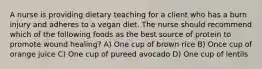 A nurse is providing dietary teaching for a client who has a burn injury and adheres to a vegan diet. The nurse should recommend which of the following foods as the best source of protein to promote wound healing? A) One cup of brown rice B) Once cup of orange juice C) One cup of pureed avocado D) One cup of lentils