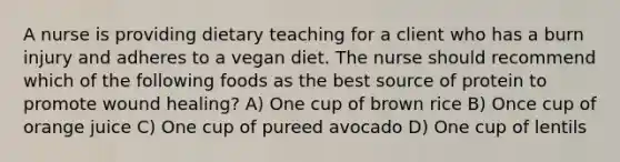 A nurse is providing dietary teaching for a client who has a burn injury and adheres to a vegan diet. The nurse should recommend which of the following foods as the best source of protein to promote wound healing? A) One cup of brown rice B) Once cup of orange juice C) One cup of pureed avocado D) One cup of lentils