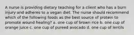 A nurse is providing dietary teaching for a client who has a burn injury and adheres to a vegan diet. The nurse should recommend which of the following foods as the best source of protein to promote wound healing? a. one cup of brown rice b. one cup of orange juice c. one cup of pureed avocado d. one cup of lentils