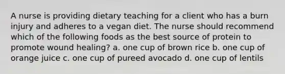 A nurse is providing dietary teaching for a client who has a burn injury and adheres to a vegan diet. The nurse should recommend which of the following foods as the best source of protein to promote wound healing? a. one cup of brown rice b. one cup of orange juice c. one cup of pureed avocado d. one cup of lentils