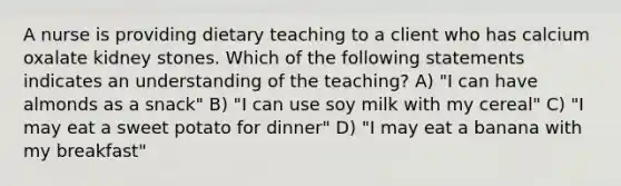 A nurse is providing dietary teaching to a client who has calcium oxalate kidney stones. Which of the following statements indicates an understanding of the teaching? A) "I can have almonds as a snack" B) "I can use soy milk with my cereal" C) "I may eat a sweet potato for dinner" D) "I may eat a banana with my breakfast"