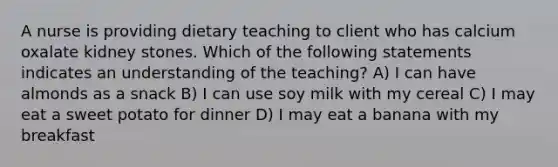 A nurse is providing dietary teaching to client who has calcium oxalate kidney stones. Which of the following statements indicates an understanding of the teaching? A) I can have almonds as a snack B) I can use soy milk with my cereal C) I may eat a sweet potato for dinner D) I may eat a banana with my breakfast