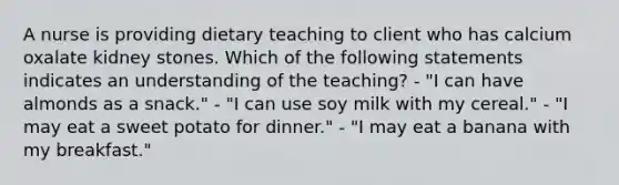 A nurse is providing dietary teaching to client who has calcium oxalate kidney stones. Which of the following statements indicates an understanding of the teaching? - "I can have almonds as a snack." - "I can use soy milk with my cereal." - "I may eat a sweet potato for dinner." - "I may eat a banana with my breakfast."