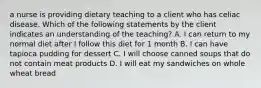 a nurse is providing dietary teaching to a client who has celiac disease. Which of the following statements by the client indicates an understanding of the teaching? A. I can return to my normal diet after I follow this diet for 1 month B. I can have tapioca pudding for dessert C. I will choose canned soups that do not contain meat products D. I will eat my sandwiches on whole wheat bread