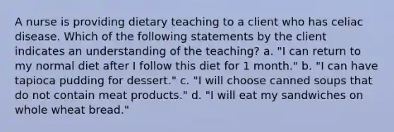 A nurse is providing dietary teaching to a client who has celiac disease. Which of the following statements by the client indicates an understanding of the teaching? a. "I can return to my normal diet after I follow this diet for 1 month." b. "I can have tapioca pudding for dessert." c. "I will choose canned soups that do not contain meat products." d. "I will eat my sandwiches on whole wheat bread."