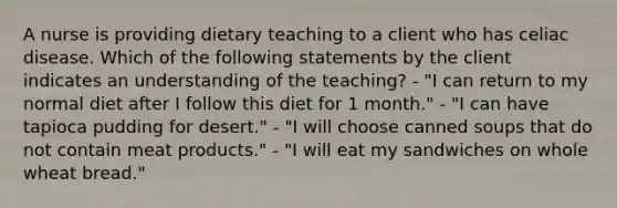 A nurse is providing dietary teaching to a client who has celiac disease. Which of the following statements by the client indicates an understanding of the teaching? - "I can return to my normal diet after I follow this diet for 1 month." - "I can have tapioca pudding for desert." - "I will choose canned soups that do not contain meat products." - "I will eat my sandwiches on whole wheat bread."