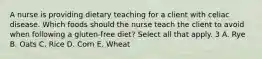 A nurse is providing dietary teaching for a client with celiac disease. Which foods should the nurse teach the client to avoid when following a gluten-free diet? Select all that apply. 3 A. Rye B. Oats C. Rice D. Corn E. Wheat