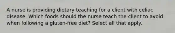 A nurse is providing dietary teaching for a client with celiac disease. Which foods should the nurse teach the client to avoid when following a gluten-free diet? Select all that apply.