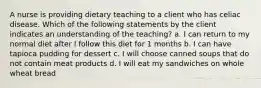 A nurse is providing dietary teaching to a client who has celiac disease. Which of the following statements by the client indicates an understanding of the teaching? a. I can return to my normal diet after I follow this diet for 1 months b. I can have tapioca pudding for dessert c. I will choose canned soups that do not contain meat products d. I will eat my sandwiches on whole wheat bread