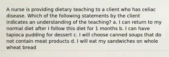 A nurse is providing dietary teaching to a client who has celiac disease. Which of the following statements by the client indicates an understanding of the teaching? a. I can return to my normal diet after I follow this diet for 1 months b. I can have tapioca pudding for dessert c. I will choose canned soups that do not contain meat products d. I will eat my sandwiches on whole wheat bread