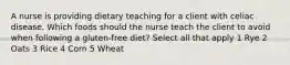 A nurse is providing dietary teaching for a client with celiac disease. Which foods should the nurse teach the client to avoid when following a gluten-free diet? Select all that apply 1 Rye 2 Oats 3 Rice 4 Corn 5 Wheat